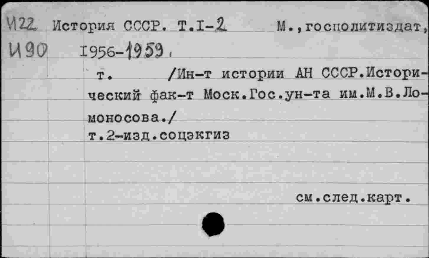 ﻿М2Д История СССР. Т.1-1
ИЗО	1956-1959 < ______
т. /Ин-т истории АН СССР.Истори ческий фак-т Моск.Гос.ун-та им.М.В.Ло моносова./ т.2-изд.соцэкгиз
М.,госполитиздат
см.след.карт